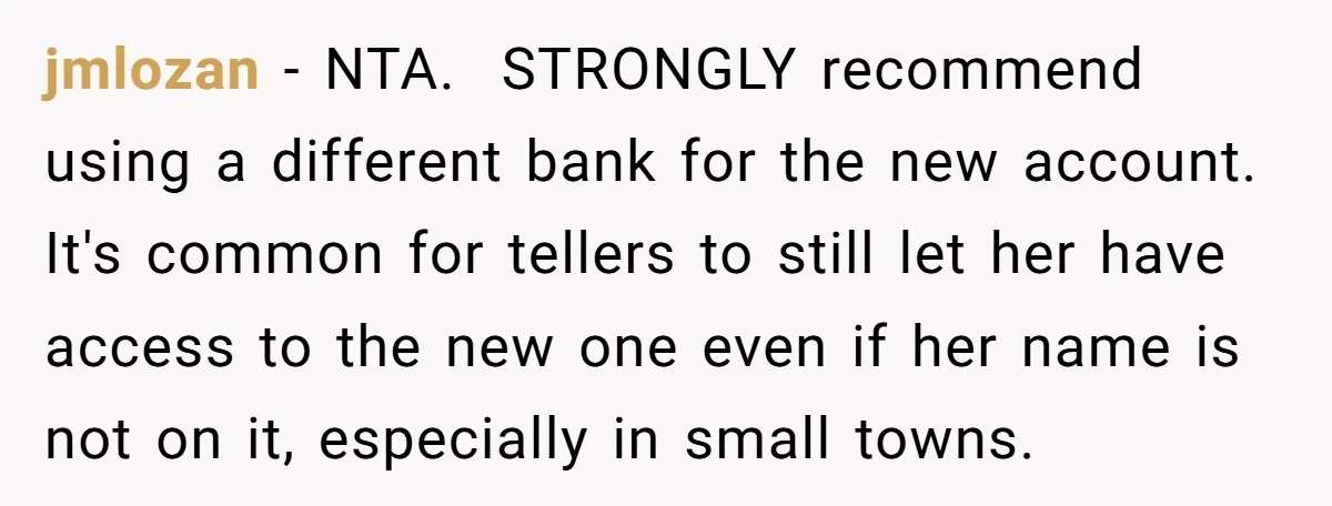 jmlozan − NTA. STRONGLY recommend using a different bank for the new account. It's common for tellers to still let her have access to the new one even if...