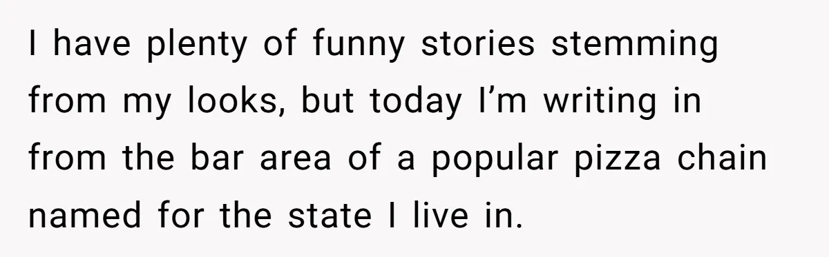 I have plenty of funny stories stemming from my looks, but today I’m writing in from the bar area of a popular pizza chain named for the state I live...
