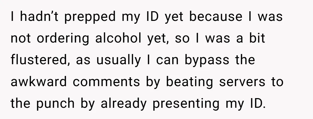 I hadn’t prepped my ID yet because I was not ordering alcohol yet, so I was a bit flustered, as usually I can bypass the awkward comments by beating servers...
