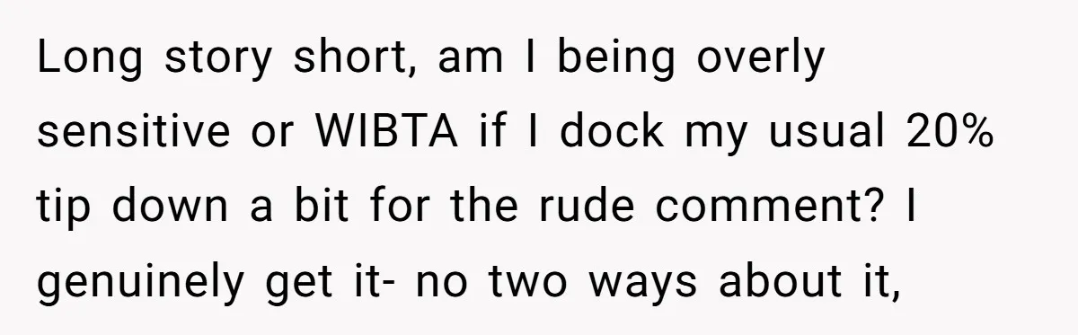 Long story short, am I being overly sensitive or WIBTA if I dock my usual 20% tip down a bit for the rude comment? I genuinely get it- no two...
