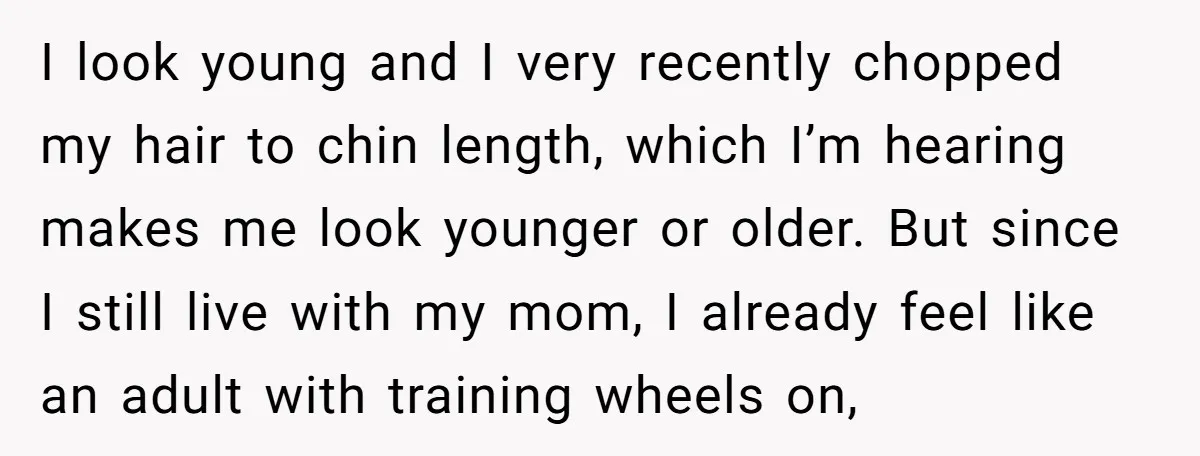 I look young and I very recently chopped my hair to chin length, which I’m hearing makes me look younger or older. But since I still live with my mom,...
