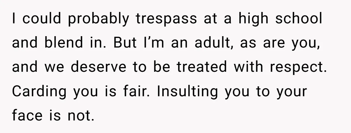 I could probably trespass at a high school and blend in. But I’m an adult, as are you, and we deserve to be treated with respect. Carding you is fair....