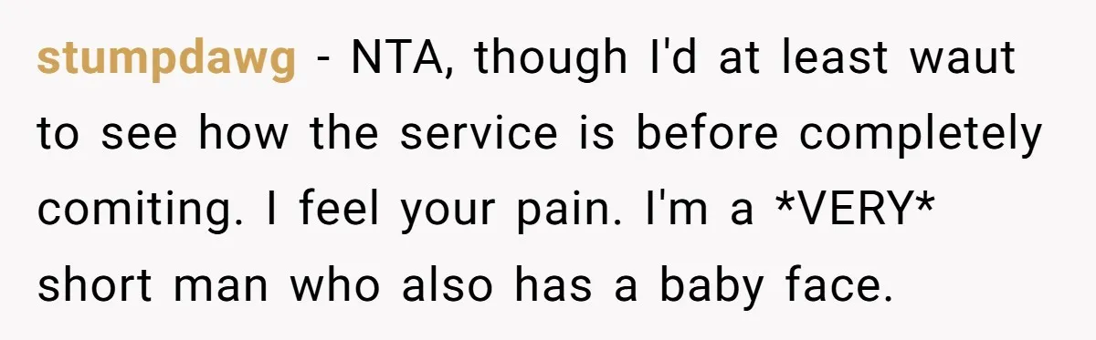 stumpdawg − NTA, though I'd at least waut to see how the service is before completely comiting. I feel your pain. I'm a *VERY* short man who also has a...