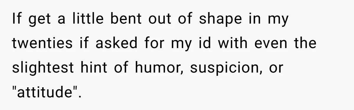If get a little bent out of shape in my twenties if asked for my id with even the slightest hint of humor, suspicion, or "attitude".