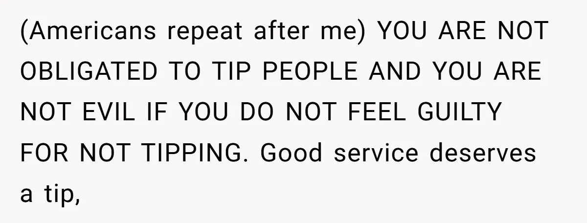 (Americans repeat after me) YOU ARE NOT OBLIGATED TO TIP PEOPLE AND YOU ARE NOT EVIL IF YOU DO NOT FEEL GUILTY FOR NOT TIPPING. Good service deserves a tip,