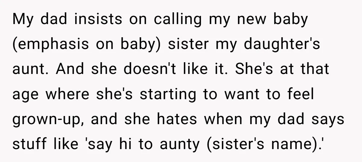 My dad insists on calling my new baby (emphasis on baby) sister my daughter's aunt. And she doesn't like it. She's at that age where she's starting to want to...