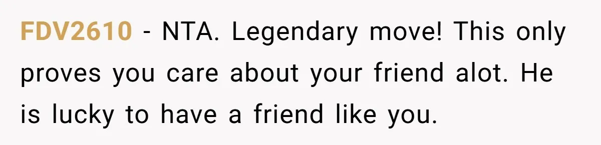 FDV2610 − NTA. Legendary move! This only proves you care about your friend alot. He is lucky to have a friend like you.
