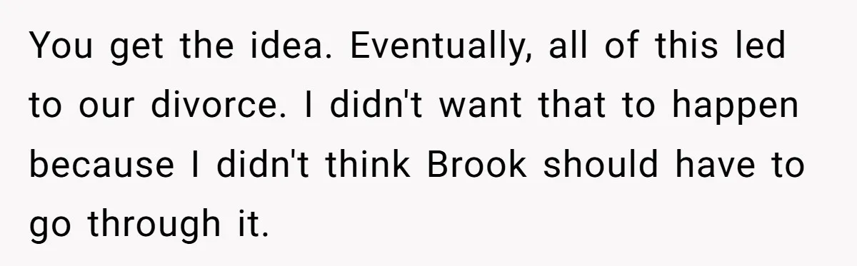 You get the idea. Eventually, all of this led to our divorce. I didn't want that to happen because I didn't think Brook should have to go through it.