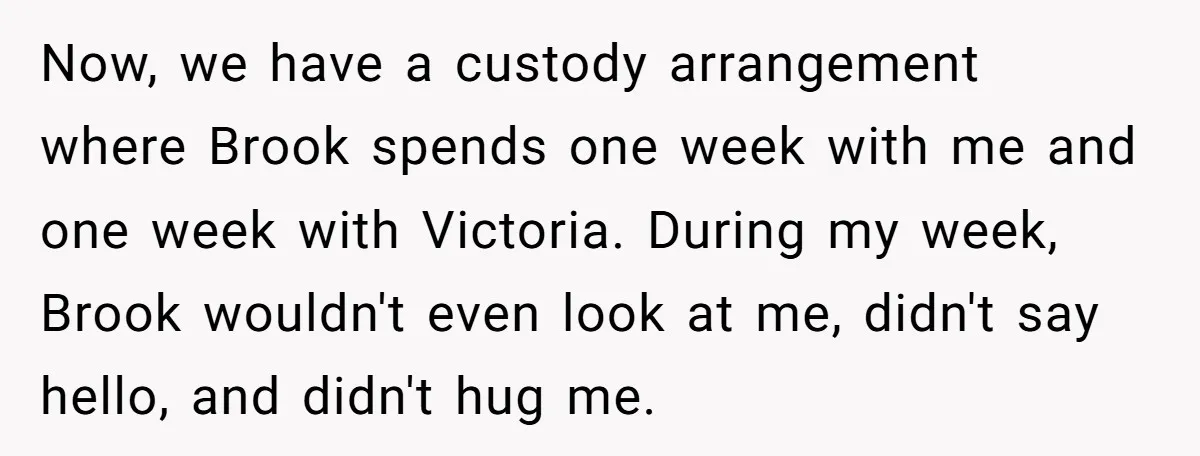 Now, we have a custody arrangement where Brook spends one week with me and one week with Victoria. During my week, Brook wouldn't even look at me, didn't say hello,...