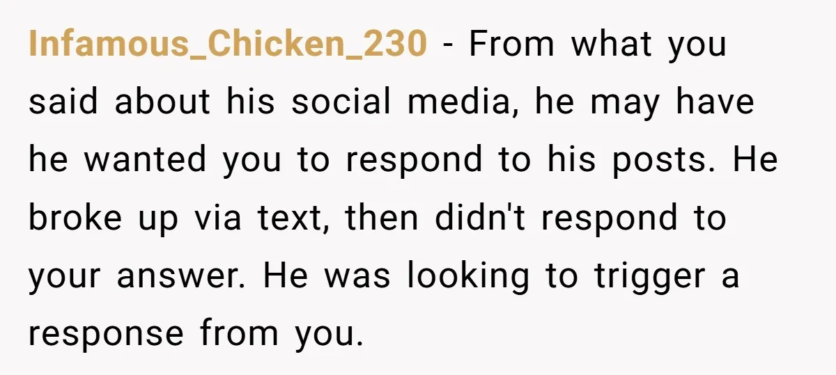 Infamous_Chicken_230 − From what you said about his social media, he may have he wanted you to respond to his posts. He broke up via text, then didn't respond to...