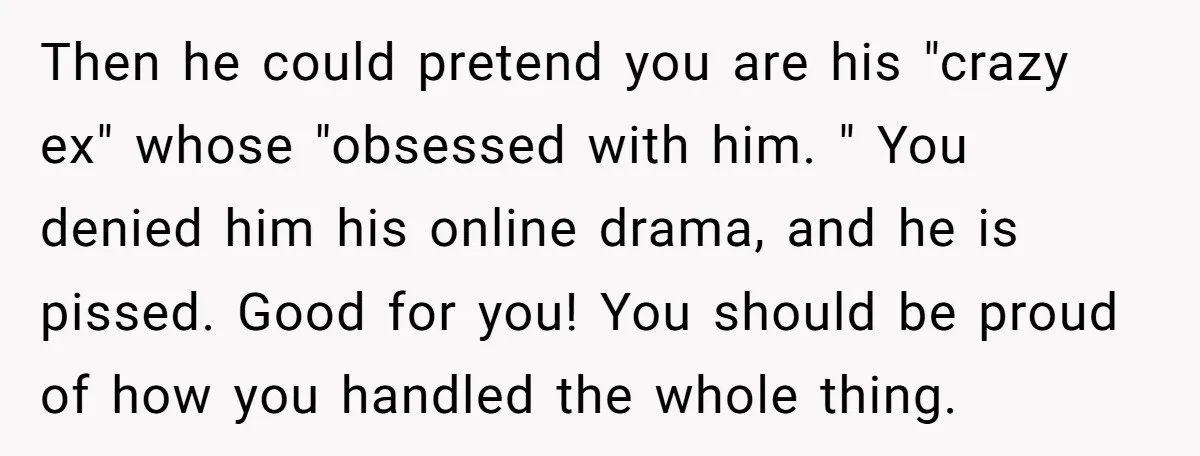 Then he could pretend you are his "crazy ex" whose "obsessed with him. " You denied him his online drama, and he is pissed. Good for you! You should be...