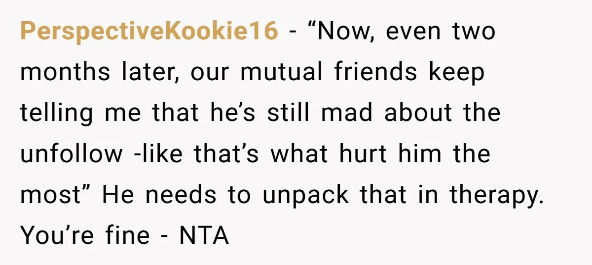 PerspectiveKookie16 − “Now, even two months later, our mutual friends keep telling me that he’s still mad about the unfollow -like that’s what hurt him the most” He needs to...