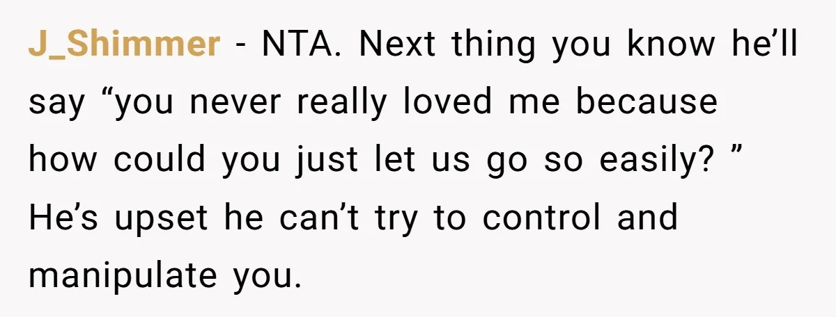 J_Shimmer − NTA. Next thing you know he’ll say “you never really loved me because how could you just let us go so easily? ” He’s upset he can’t try...