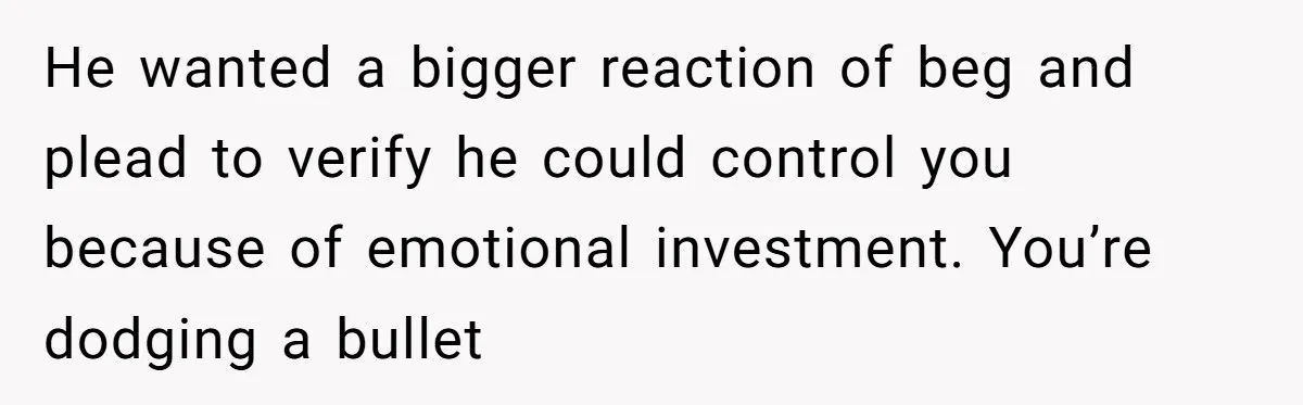 He wanted a bigger reaction of beg and plead to verify he could control you because of emotional investment. You’re dodging a bullet