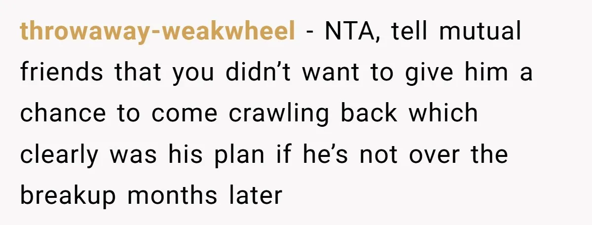 throwaway-weakwheel − NTA, tell mutual friends that you didn’t want to give him a chance to come crawling back which clearly was his plan if he’s not over the breakup...