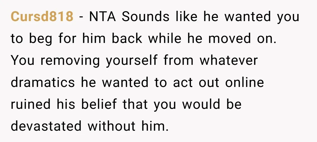 Cursd818 − NTA Sounds like he wanted you to beg for him back while he moved on. You removing yourself from whatever dramatics he wanted to act out online ruined...