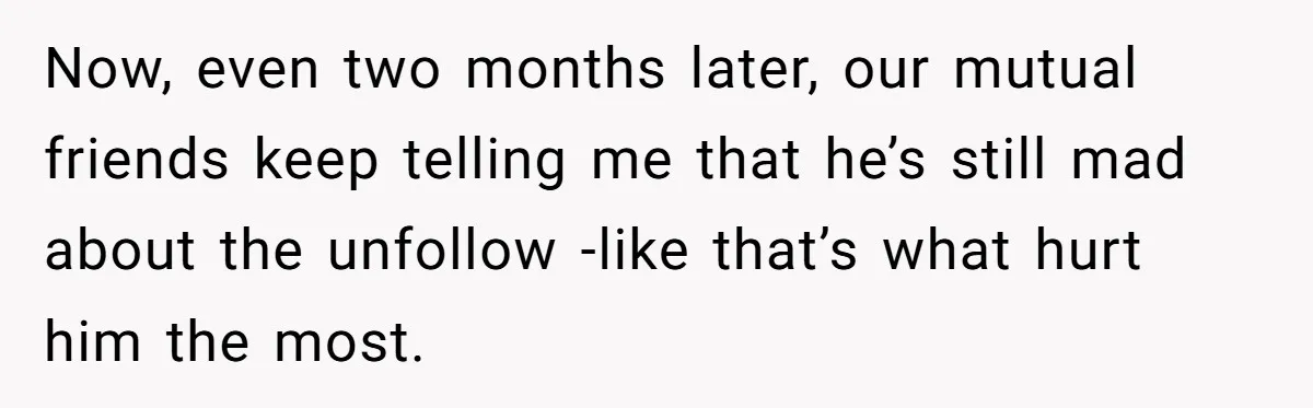 Now, even two months later, our mutual friends keep telling me that he’s still mad about the unfollow -like that’s what hurt him the most.
