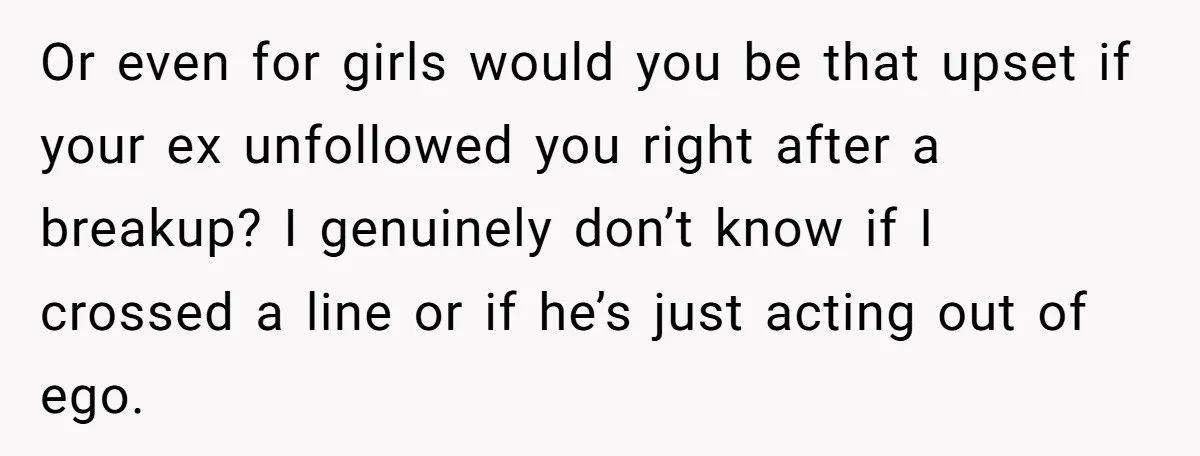 Or even for girls would you be that upset if your ex unfollowed you right after a breakup? I genuinely don’t know if I crossed a line or if he’s...