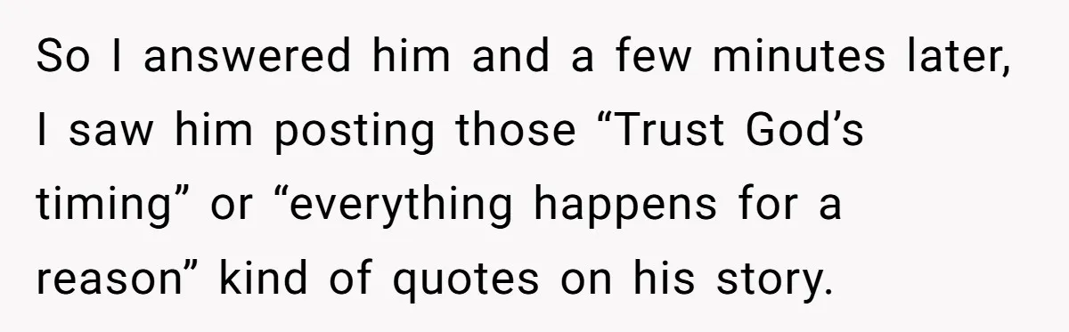 So I answered him and a few minutes later, I saw him posting those “Trust God’s timing” or “everything happens for a reason” kind of quotes on his story.
