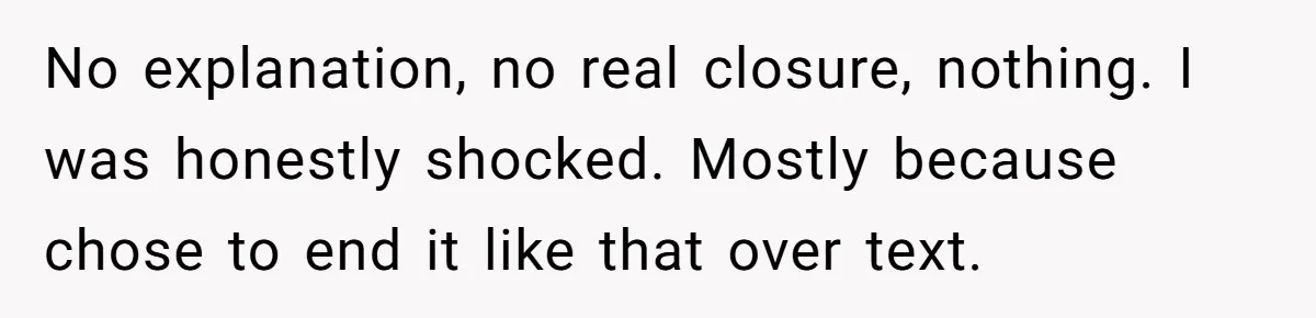 No explanation, no real closure, nothing. I was honestly shocked. Mostly because chose to end it like that over text.