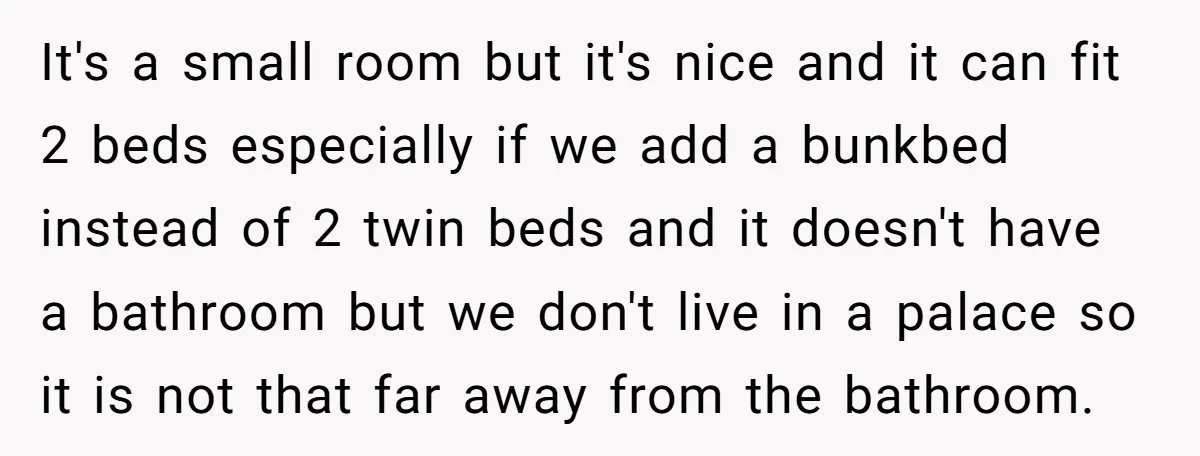 It's a small room but it's nice and it can fit 2 beds especially if we add a bunkbed instead of 2 twin beds and it doesn't have a bathroom...