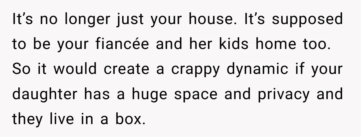 It’s no longer just your house. It’s supposed to be your fiancée and her kids home too. So it would create a crappy dynamic if your daughter has a huge...