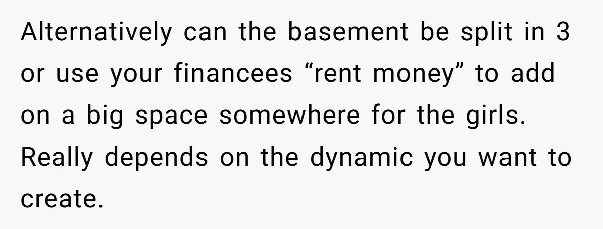 Alternatively can the basement be split in 3 or use your financees “rent money” to add on a big space somewhere for the girls. Really depends on the dynamic you...