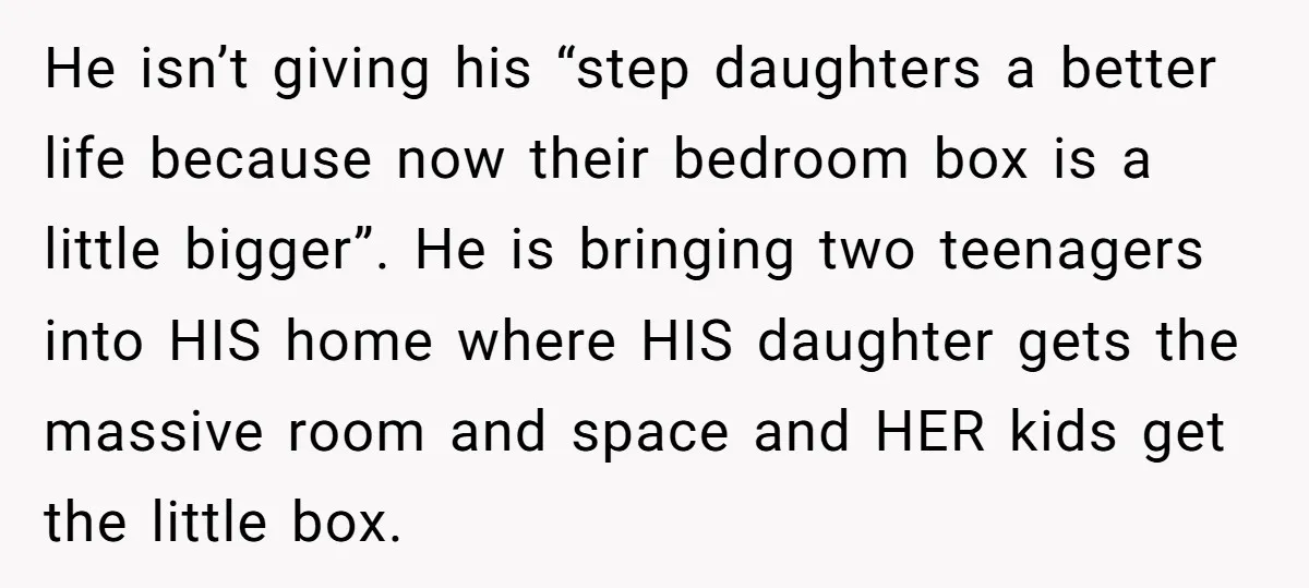 He isn’t giving his “step daughters a better life because now their bedroom box is a little bigger”. He is bringing two teenagers into HIS home where HIS daughter gets...