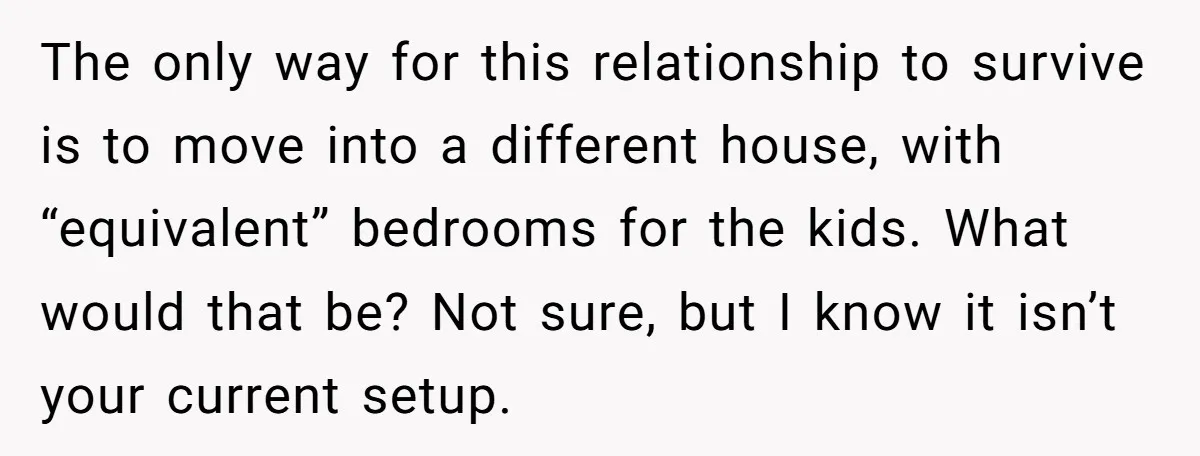 The only way for this relationship to survive is to move into a different house, with “equivalent” bedrooms for the kids. What would that be? Not sure, but I know...