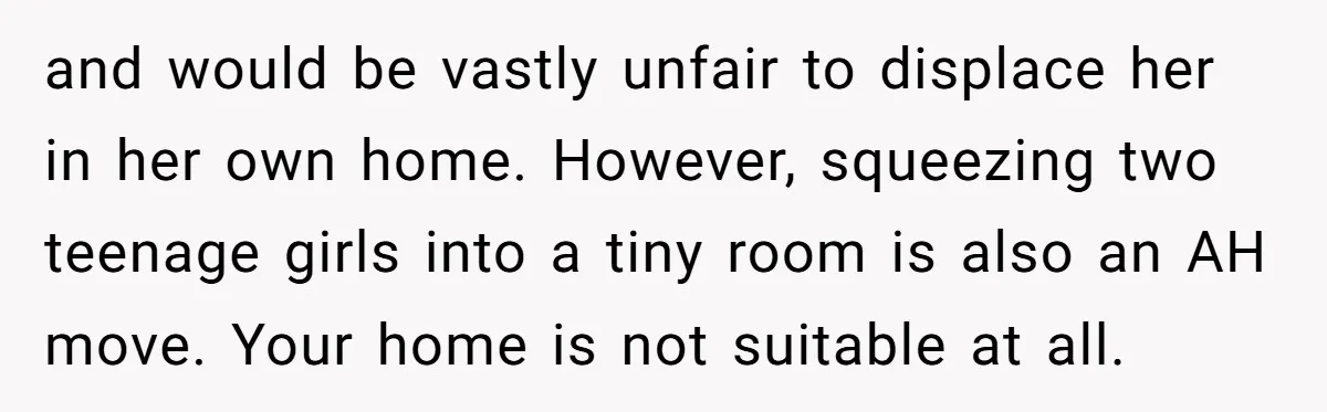 and would be vastly unfair to displace her in her own home. However, squeezing two teenage girls into a tiny room is also an AH move. Your home is not...