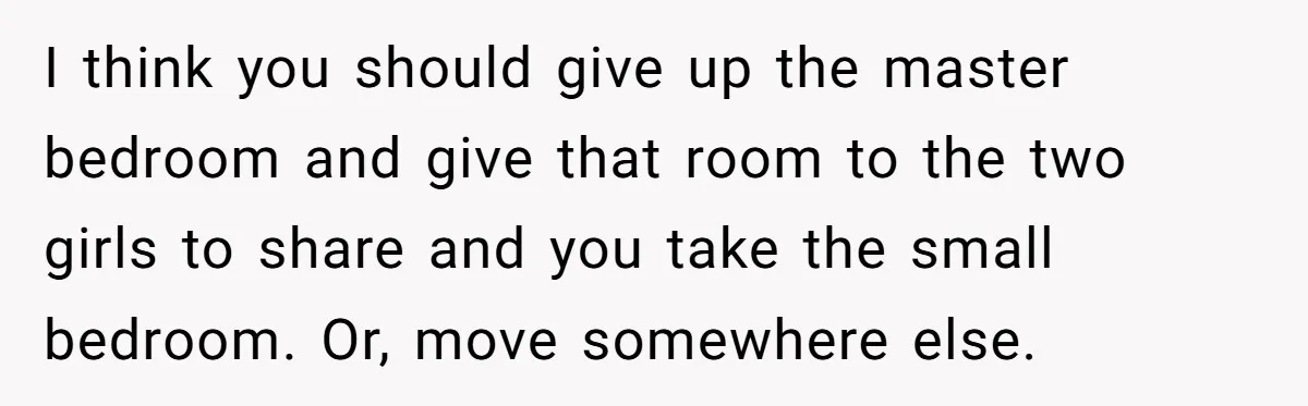 I think you should give up the master bedroom and give that room to the two girls to share and you take the small bedroom. Or, move somewhere else.