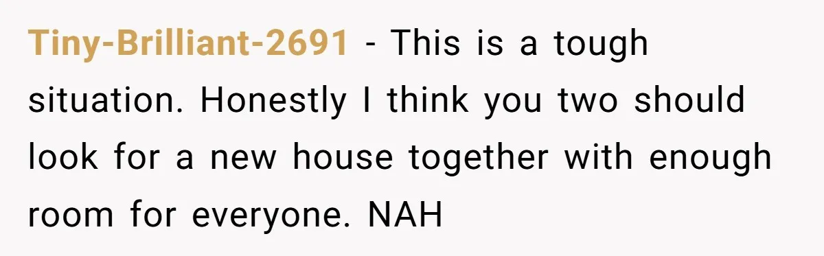 Tiny-Brilliant-2691 − This is a tough situation. Honestly I think you two should look for a new house together with enough room for everyone. NAH