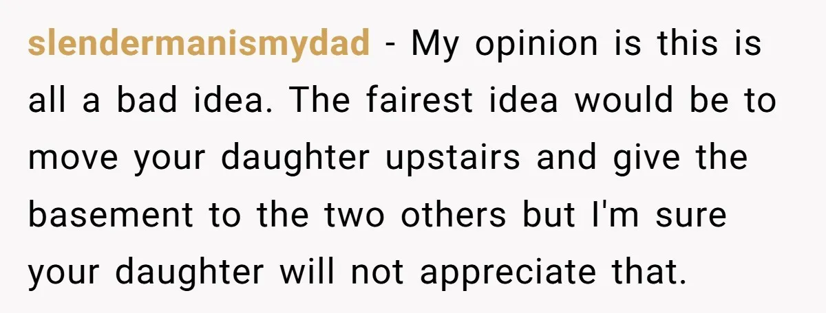 slendermanismydad − My opinion is this is all a bad idea. The fairest idea would be to move your daughter upstairs and give the basement to the two others but...