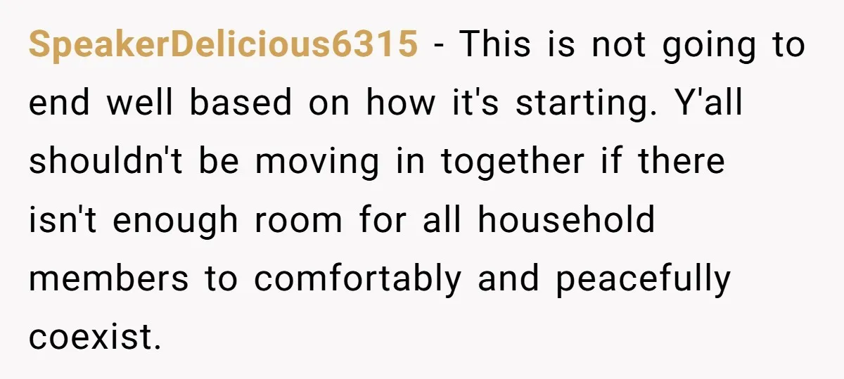 SpeakerDelicious6315 − This is not going to end well based on how it's starting. Y'all shouldn't be moving in together if there isn't enough room for all household members to...