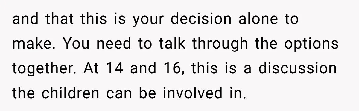 and that this is your decision alone to make. You need to talk through the options together. At 14 and 16, this is a discussion the children can be involved...