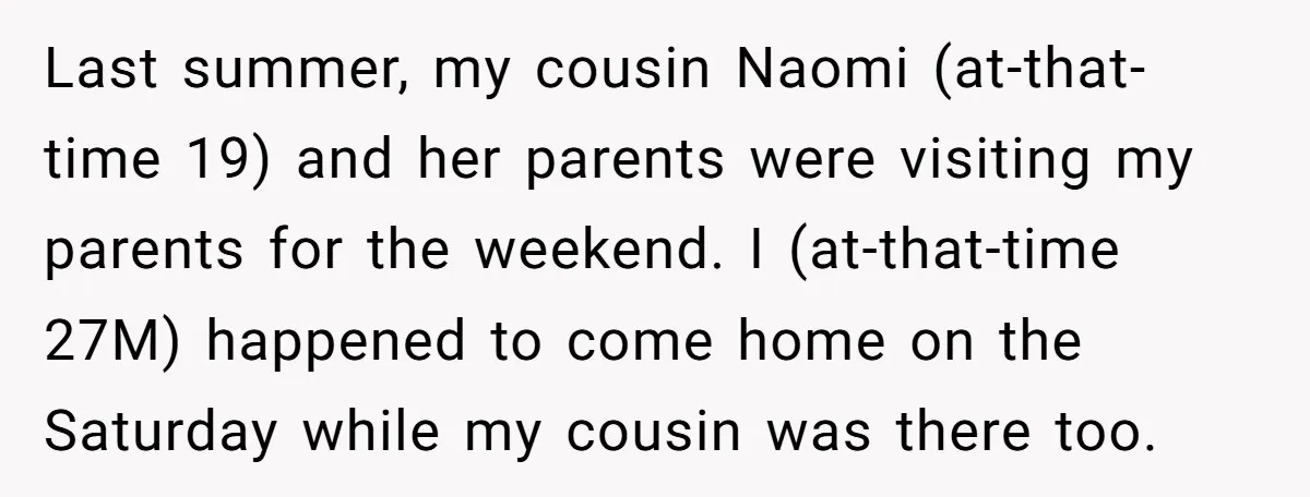 Last summer, my cousin Naomi (at-that-time 19) and her parents were visiting my parents for the weekend. I (at-that-time 27M) happened to come home on the Saturday while my cousin...