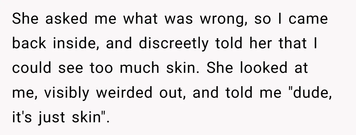 She asked me what was wrong, so I came back inside, and discreetly told her that I could see too much skin. She looked at me, visibly weirded out, and...