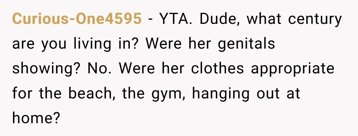 Curious-One4595 − YTA. Dude, what century are you living in? Were her genitals showing? No. Were her clothes appropriate for the beach, the gym, hanging out at home?
