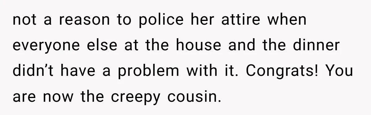 not a reason to police her attire when everyone else at the house and the dinner didn’t have a problem with it. Congrats! You are now the creepy cousin.