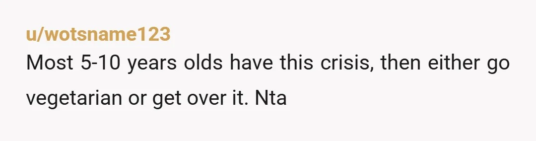 u/wotsname123
Most 5-10 years olds have this crisis, then either go vegetarian or get over it. Nta