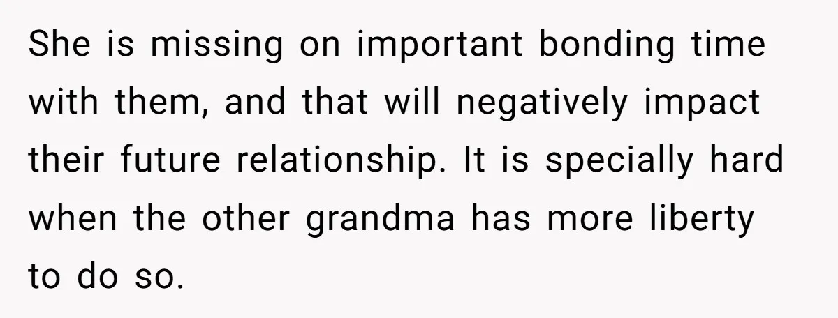 She is missing on important bonding time with them, and that will negatively impact their future relationship. It is specially hard when the other grandma has more liberty to do...