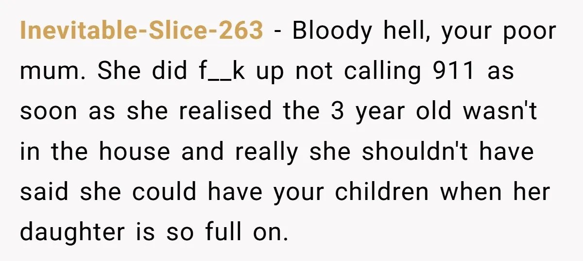 Inevitable-Slice-263 − Bloody hell, your poor mum. She did f__k up not calling 911 as soon as she realised the 3 year old wasn't in the house and really she...