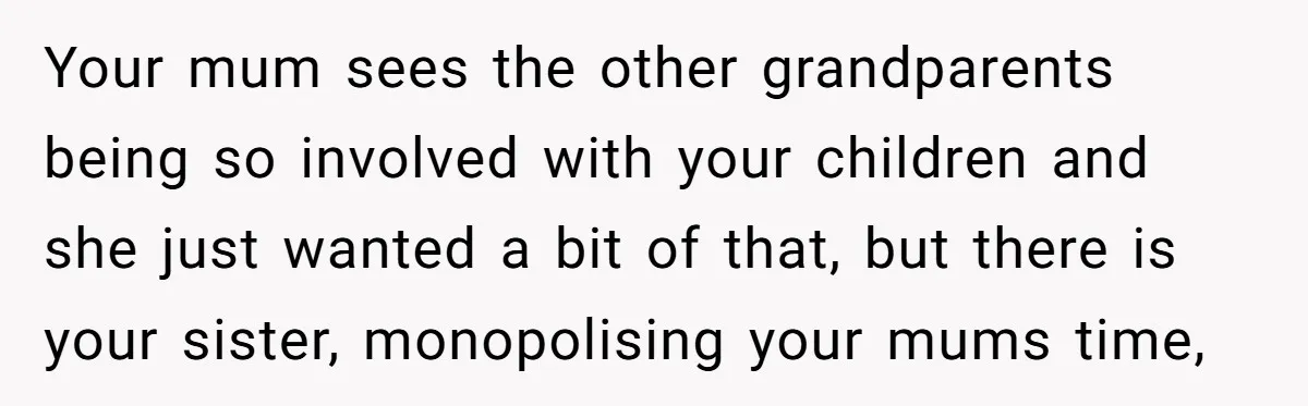 Your mum sees the other grandparents being so involved with your children and she just wanted a bit of that, but there is your sister, monopolising your mums time,