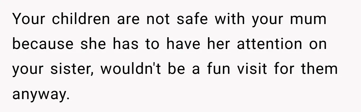 Your children are not safe with your mum because she has to have her attention on your sister, wouldn't be a fun visit for them anyway.