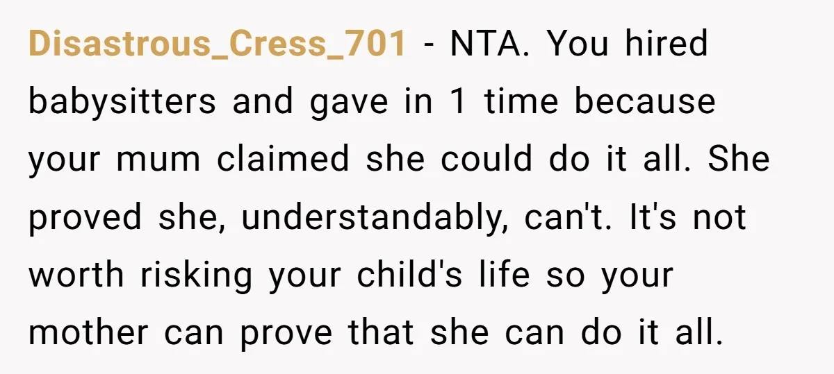 Disastrous_Cress_701 − NTA. You hired babysitters and gave in 1 time because your mum claimed she could do it all. She proved she, understandably, can't. It's not worth risking your...