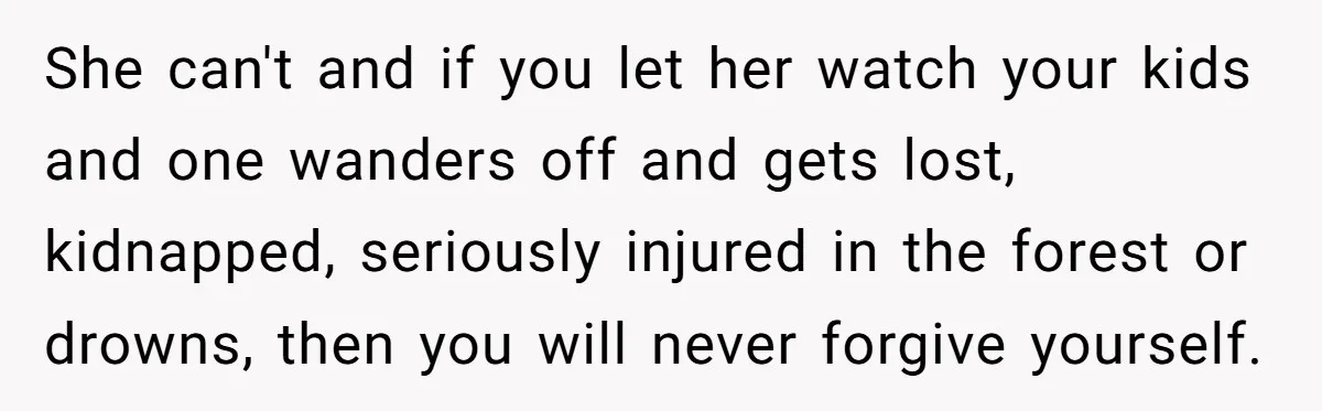 She can't and if you let her watch your kids and one wanders off and gets lost, kidnapped, seriously injured in the forest or drowns, then you will never forgive...