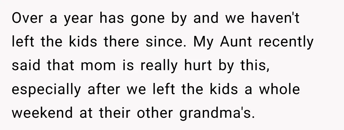 Over a year has gone by and we haven't left the kids there since. My Aunt recently said that mom is really hurt by this, especially after we left the...