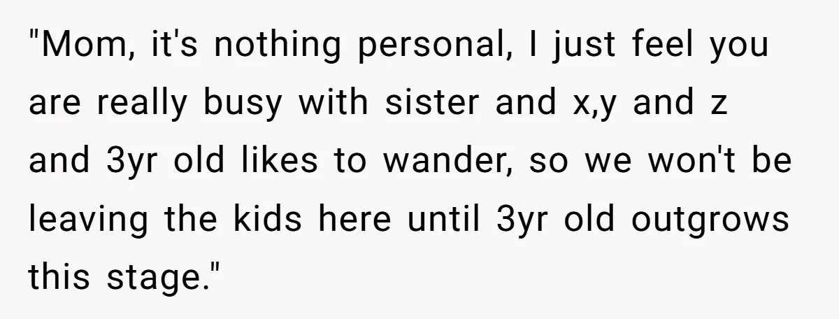 "Mom, it's nothing personal, I just feel you are really busy with sister and x,y and z and 3yr old likes to wander, so we won't be leaving the kids...