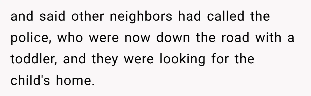 and said other neighbors had called the police, who were now down the road with a toddler, and they were looking for the child's home.