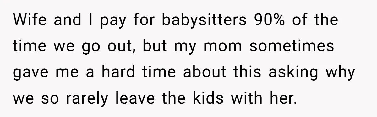Wife and I pay for babysitters 90% of the time we go out, but my mom sometimes gave me a hard time about this asking why we so rarely leave...